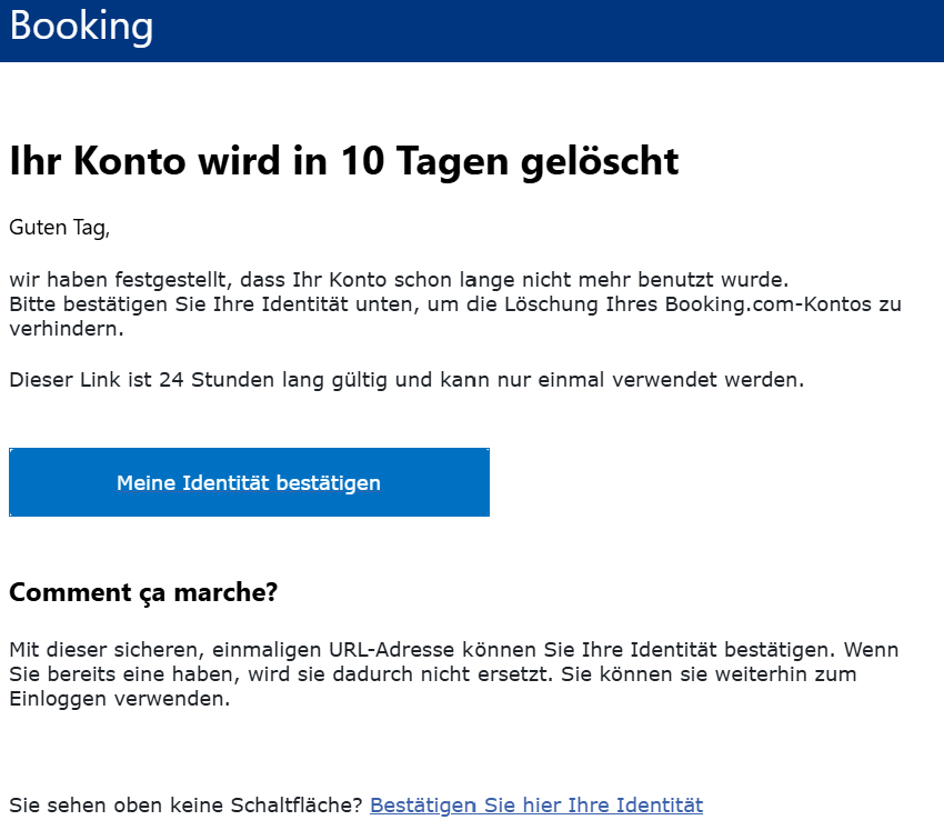 Ihr Konto wird in 10 Tagen gelöscht Guten Tag,  wir haben festgestellt, dass Ihr Konto schon lange nicht mehr benutzt wurde.  Bitte bestätigen Sie Ihre Identität unten, um die Löschung Ihres Booking.com-Kontos zu verhindern.  Dieser Link ist 24 Stunden lang gültig und kann nur einmal verwendet werden.    Meine Identität bestätigen Comment ça marche? Mit dieser sicheren, einmaligen URL-Adresse können Sie Ihre Identität bestätigen. Wenn Sie bereits eine haben, wird sie dadurch nicht ersetzt. Sie können sie weiterhin zum Einloggen verwenden.     Sie sehen oben keine Schaltfläche? Bestätigen Sie hier Ihre Identität