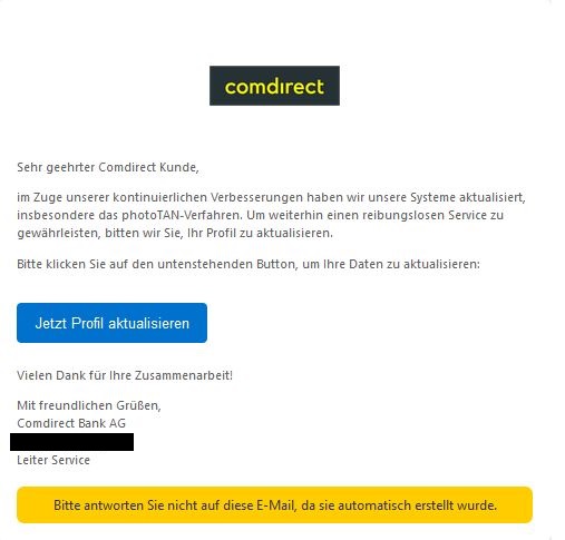 Screenshot einer E-Mail mit Logo der comdirect und Text: "  Comdirect Logo   Sehr geehrter Comdirect Kunde,  im Zuge unserer kontinuierlichen Verbesserungen haben wir unsere Systeme aktualisiert, insbesondere das photoTAN-Verfahren. Um weiterhin einen reibungslosen Service zu gewährleisten, bitten wir Sie, Ihr Profil zu aktualisieren.  Bitte klicken Sie auf den untenstehenden Button, um Ihre Daten zu aktualisieren: Jetzt Profil aktualisieren  Vielen Dank für Ihre Zusammenarbeit!  Mit freundlichen Grüßen, Comdirect Bank AG  Leiter Service"