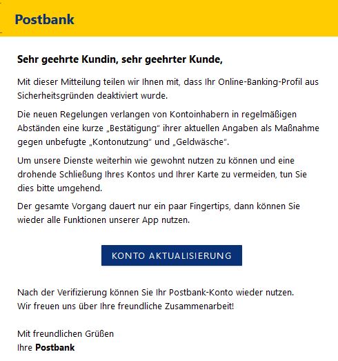 Screenshot einer E-Mail mit Logo der Postbank und Text: "Postbank DADADDD   Sehr geehrte Kundin, sehr geehrter Kunde,  Mit dieser Mitteilung teilen wir Ihnen mit, dass Ihr Online-Banking-Profil aus Sicherheitsgründen deaktiviert wurde.  Die neuen Regelungen verlangen von Kontoinhabern in regelmäßigen Abständen eine kurze „Bestätigung“ ihrer aktuellen Angaben als Maßnahme gegen unbefugte „Kontonutzung“ und „Geldwäsche“.  Um unsere Dienste weiterhin wie gewohnt nutzen zu können und eine drohende Schließung Ihres Kontos und Ihrer Karte zu vermeiden, tun Sie dies bitte umgehend.  Der gesamte Vorgang dauert nur ein paar Fingertips, dann können Sie wieder alle Funktionen unserer App nutzen.   Konto aktualisierung    Nach der Verifizierung können Sie Ihr Postbank-Konto wieder nutzen.  Wir freuen uns über Ihre freundliche Zusammenarbeit!  Mit freundlichen Grüßen Ihre Postbank"