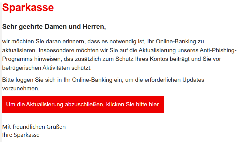 Sehr geehrte Damen und Herren, wir möchten Sie daran erinnern, dass es notwendig ist, Ihr Online-Banking zu aktualisieren. Insbesondere möchten wir Sie auf die Aktualisierung unseres Anti-Phishing-Programms hinweisen, das zusätzlich zum Schutz Ihres Kontos beiträgt und Sie vor betrügerischen Aktivitäten schützt. Bitte loggen Sie sich in Ihr Online-Banking ein, um die erforderlichen Updates vorzunehmen. Um die Aktualisierung abzuschließen, klicken Sie bitte hier.   Mit freundlichen Grüßen Ihre Sparkasse