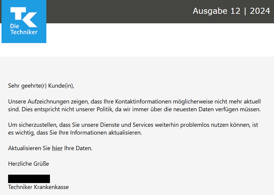 Sehr geehrte(r) Kunde(in),  Unsere Aufzeichnungen zeigen, dass Ihre Kontaktinformationen möglicherweise nicht mehr aktuell sind. Dies entspricht nicht unserer Politik, da wir immer über die neuesten Daten verfügen müssen.  Um sicherzustellen, dass Sie unsere Dienste und Services weiterhin problemlos nutzen können, ist es wichtig, dass Sie Ihre Informationen aktualisieren.  Aktualisieren Sie hier Ihre Daten.  Herzliche Grüße  XXXXX Techniker Krankenkasse